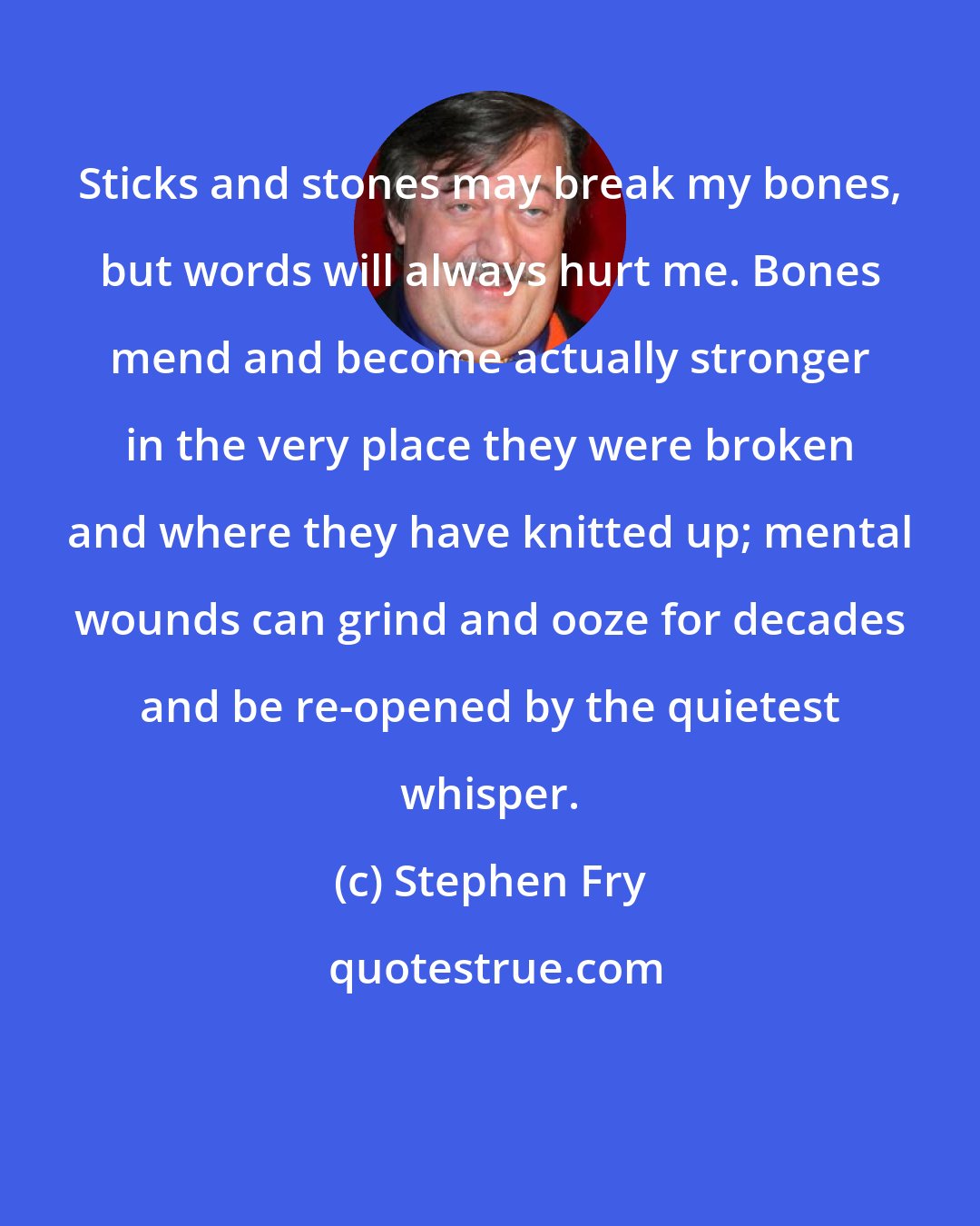 Stephen Fry: Sticks and stones may break my bones, but words will always hurt me. Bones mend and become actually stronger in the very place they were broken and where they have knitted up; mental wounds can grind and ooze for decades and be re-opened by the quietest whisper.