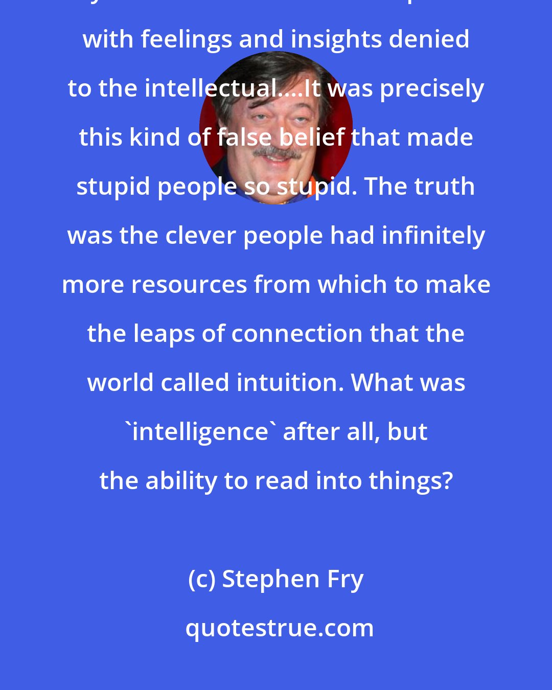 Stephen Fry: Stupid people like to delude themselves that while they may not be clever, they were at least able to compensate with feelings and insights denied to the intellectual....It was precisely this kind of false belief that made stupid people so stupid. The truth was the clever people had infinitely more resources from which to make the leaps of connection that the world called intuition. What was 'intelligence' after all, but the ability to read into things?