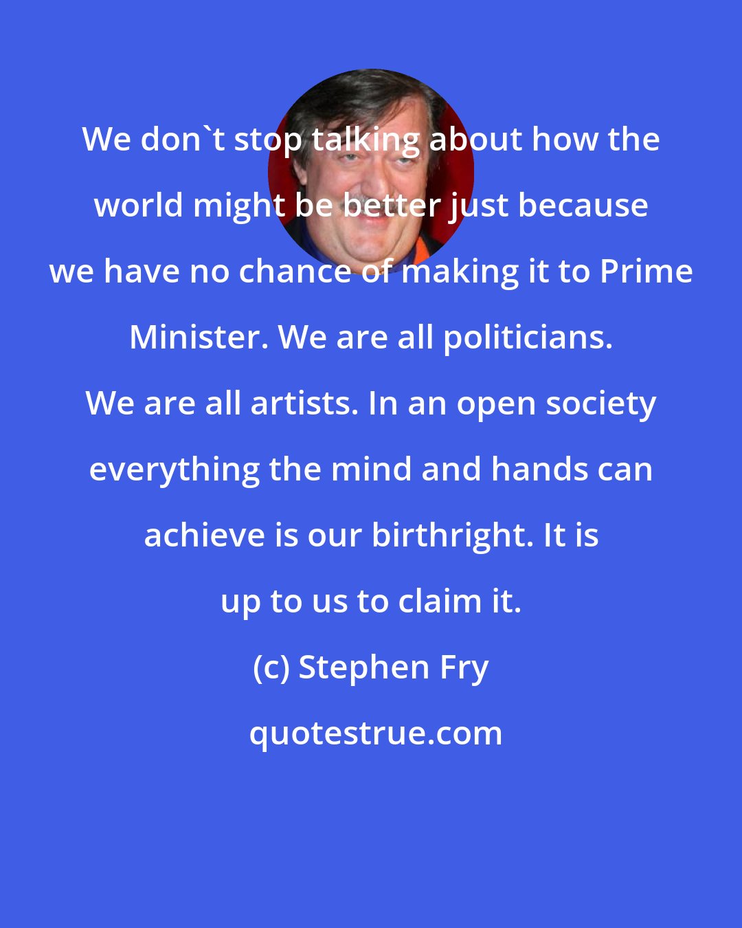 Stephen Fry: We don't stop talking about how the world might be better just because we have no chance of making it to Prime Minister. We are all politicians. We are all artists. In an open society everything the mind and hands can achieve is our birthright. It is up to us to claim it.