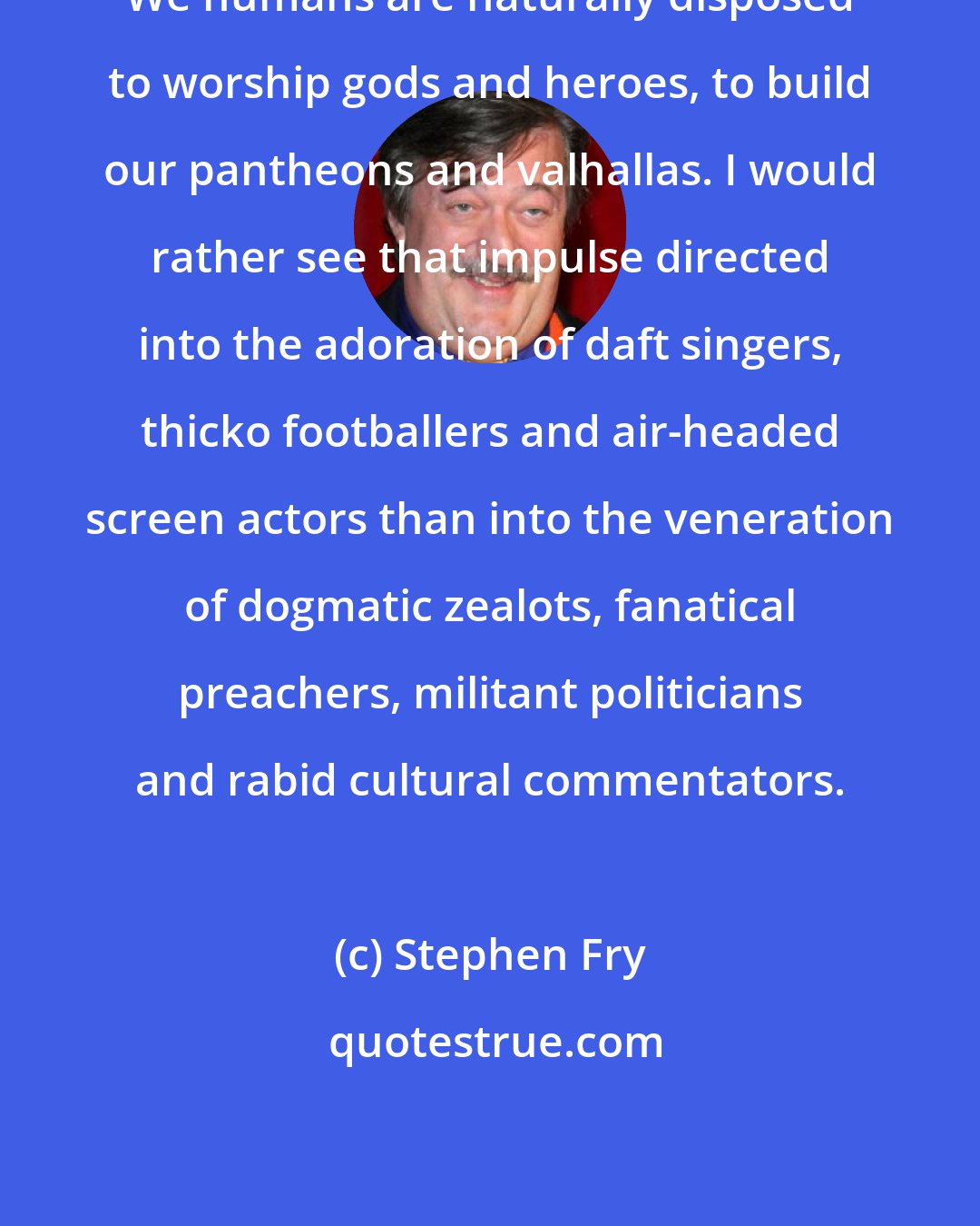 Stephen Fry: We humans are naturally disposed to worship gods and heroes, to build our pantheons and valhallas. I would rather see that impulse directed into the adoration of daft singers, thicko footballers and air-headed screen actors than into the veneration of dogmatic zealots, fanatical preachers, militant politicians and rabid cultural commentators.