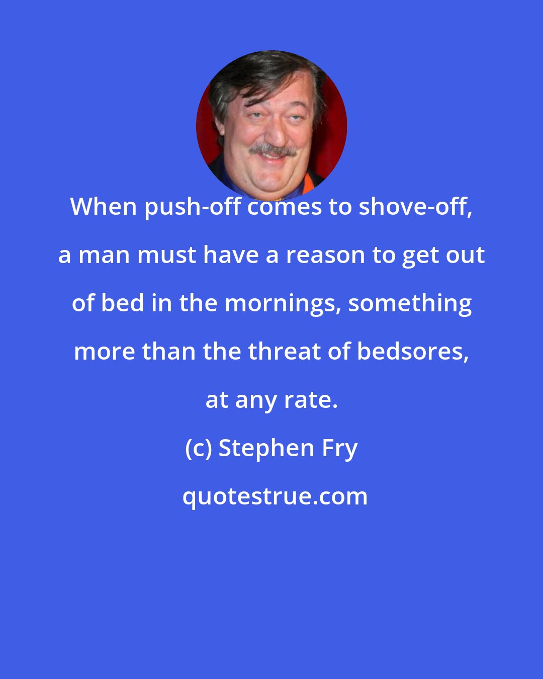 Stephen Fry: When push-off comes to shove-off, a man must have a reason to get out of bed in the mornings, something more than the threat of bedsores, at any rate.