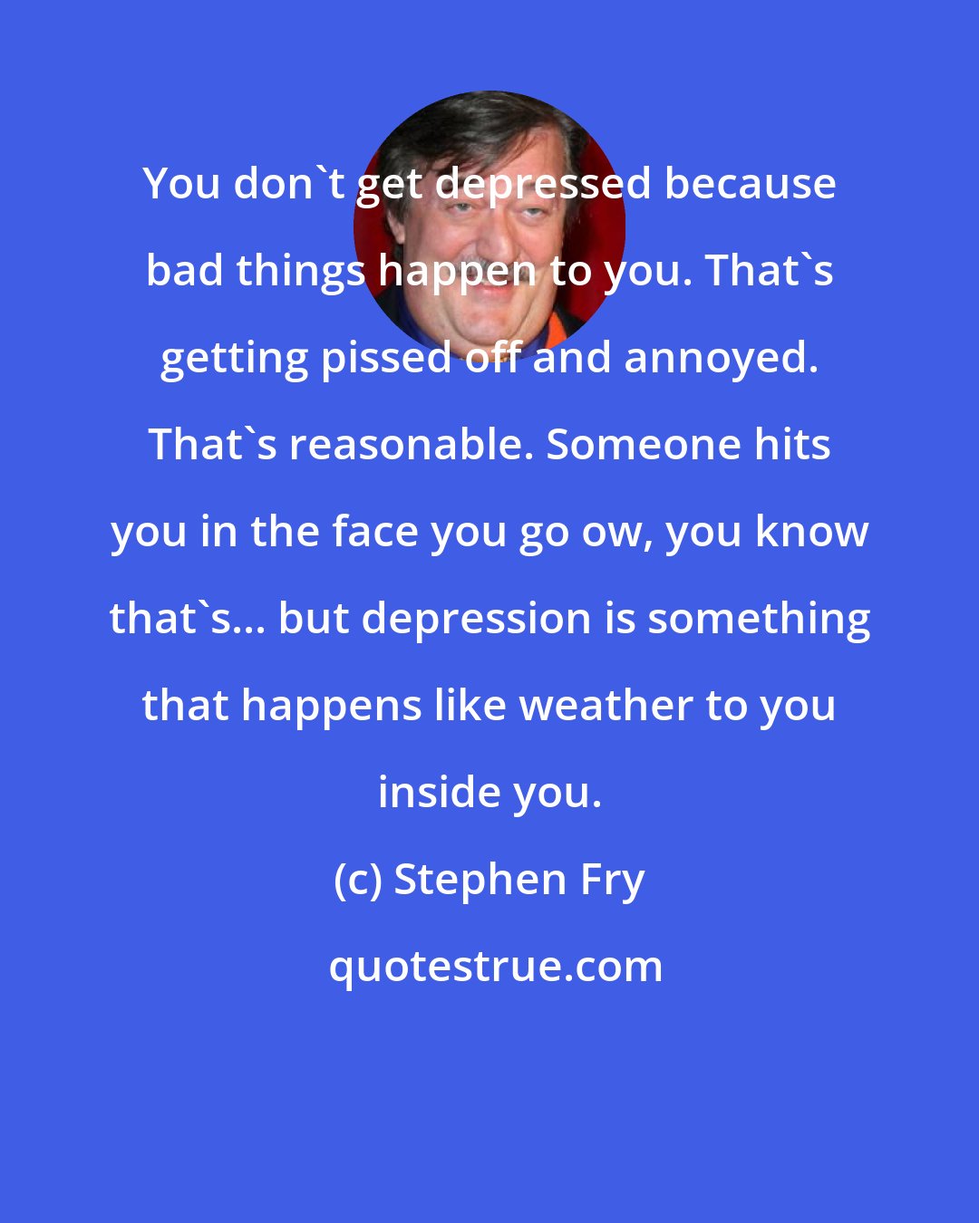 Stephen Fry: You don't get depressed because bad things happen to you. That's getting pissed off and annoyed. That's reasonable. Someone hits you in the face you go ow, you know that's... but depression is something that happens like weather to you inside you.