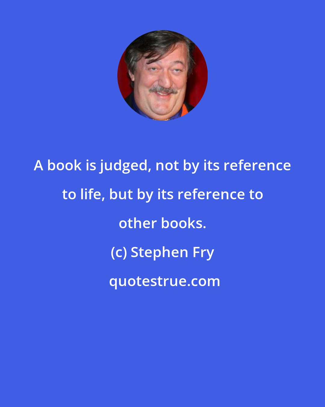 Stephen Fry: A book is judged, not by its reference to life, but by its reference to other books.