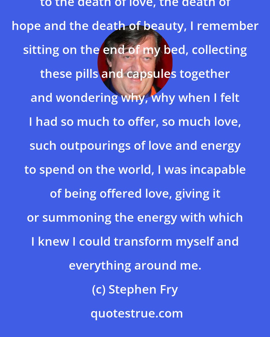 Stephen Fry: Choking with dry tears and raging, raging, raging at the absolute indifference of nature and the world to the death of love, the death of hope and the death of beauty, I remember sitting on the end of my bed, collecting these pills and capsules together and wondering why, why when I felt I had so much to offer, so much love, such outpourings of love and energy to spend on the world, I was incapable of being offered love, giving it or summoning the energy with which I knew I could transform myself and everything around me.