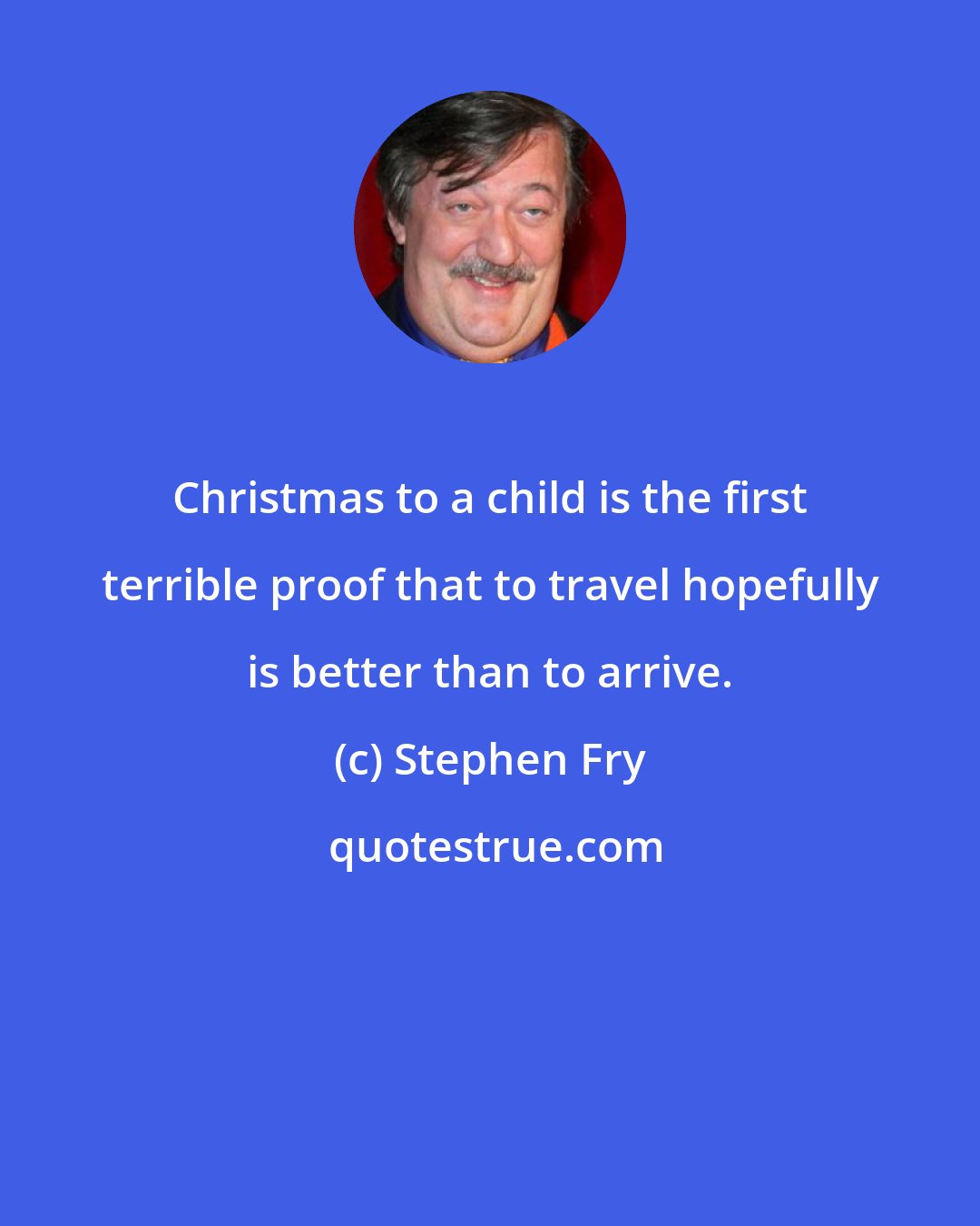 Stephen Fry: Christmas to a child is the first terrible proof that to travel hopefully is better than to arrive.