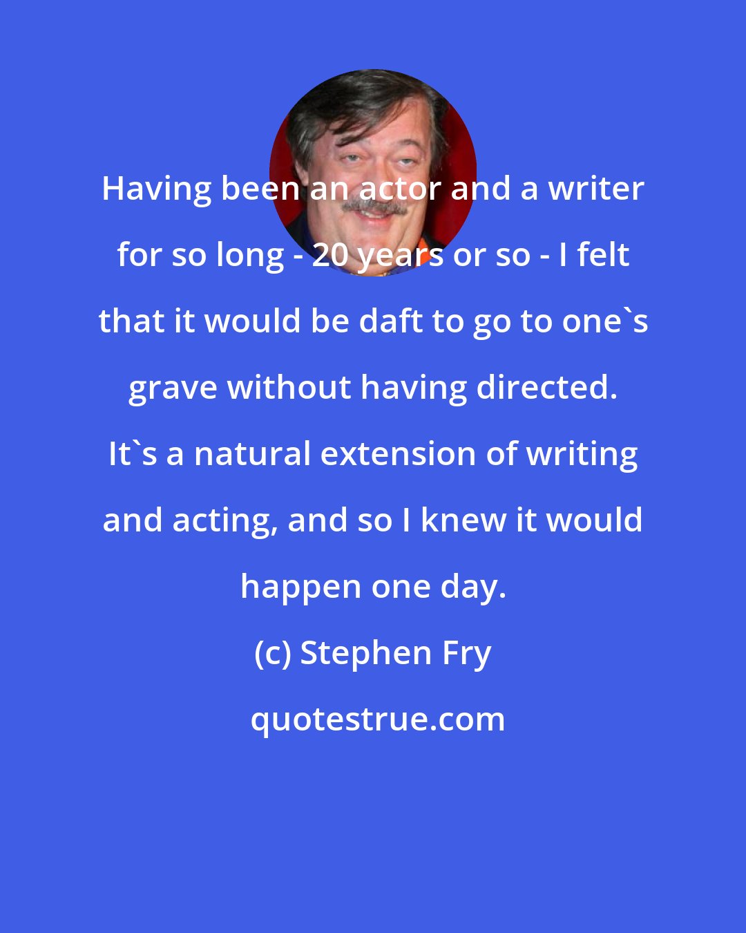 Stephen Fry: Having been an actor and a writer for so long - 20 years or so - I felt that it would be daft to go to one's grave without having directed. It's a natural extension of writing and acting, and so I knew it would happen one day.