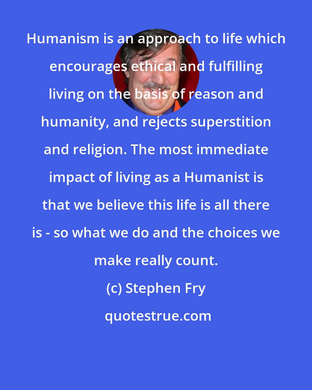 Stephen Fry: Humanism is an approach to life which encourages ethical and fulfilling living on the basis of reason and humanity, and rejects superstition and religion. The most immediate impact of living as a Humanist is that we believe this life is all there is - so what we do and the choices we make really count.