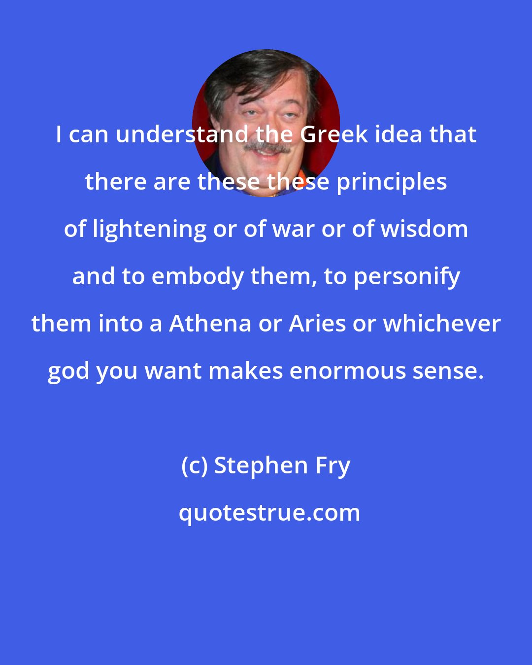 Stephen Fry: I can understand the Greek idea that there are these these principles of lightening or of war or of wisdom and to embody them, to personify them into a Athena or Aries or whichever god you want makes enormous sense.