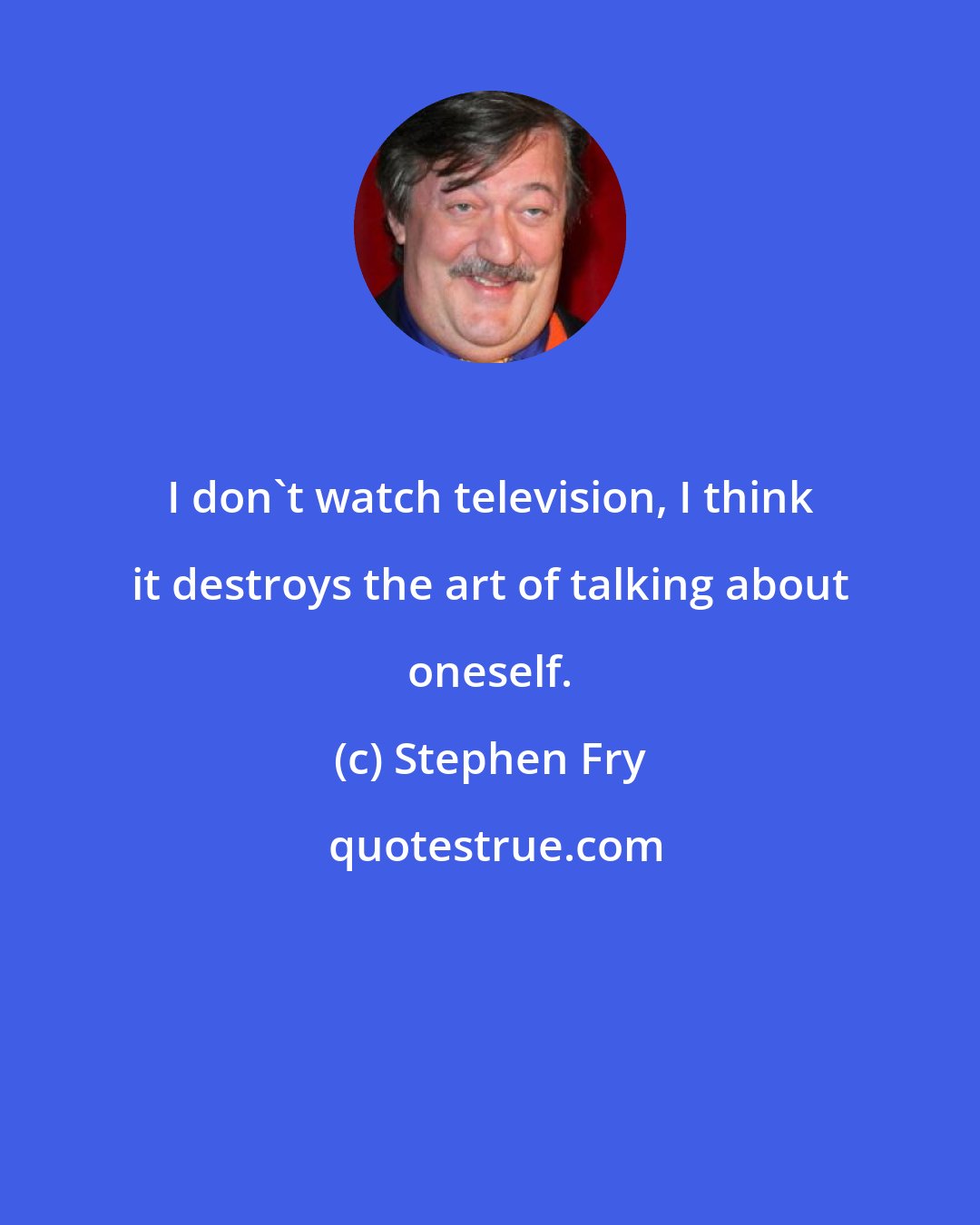 Stephen Fry: I don't watch television, I think it destroys the art of talking about oneself.