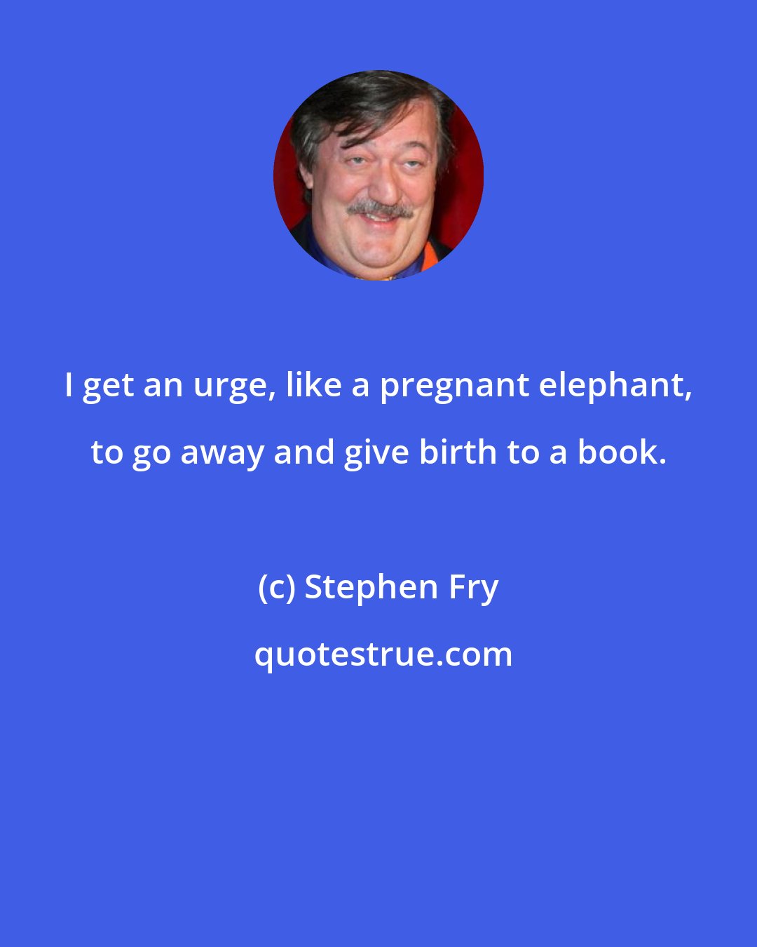 Stephen Fry: I get an urge, like a pregnant elephant, to go away and give birth to a book.