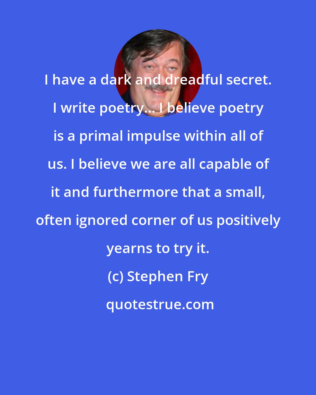 Stephen Fry: I have a dark and dreadful secret. I write poetry... I believe poetry is a primal impulse within all of us. I believe we are all capable of it and furthermore that a small, often ignored corner of us positively yearns to try it.