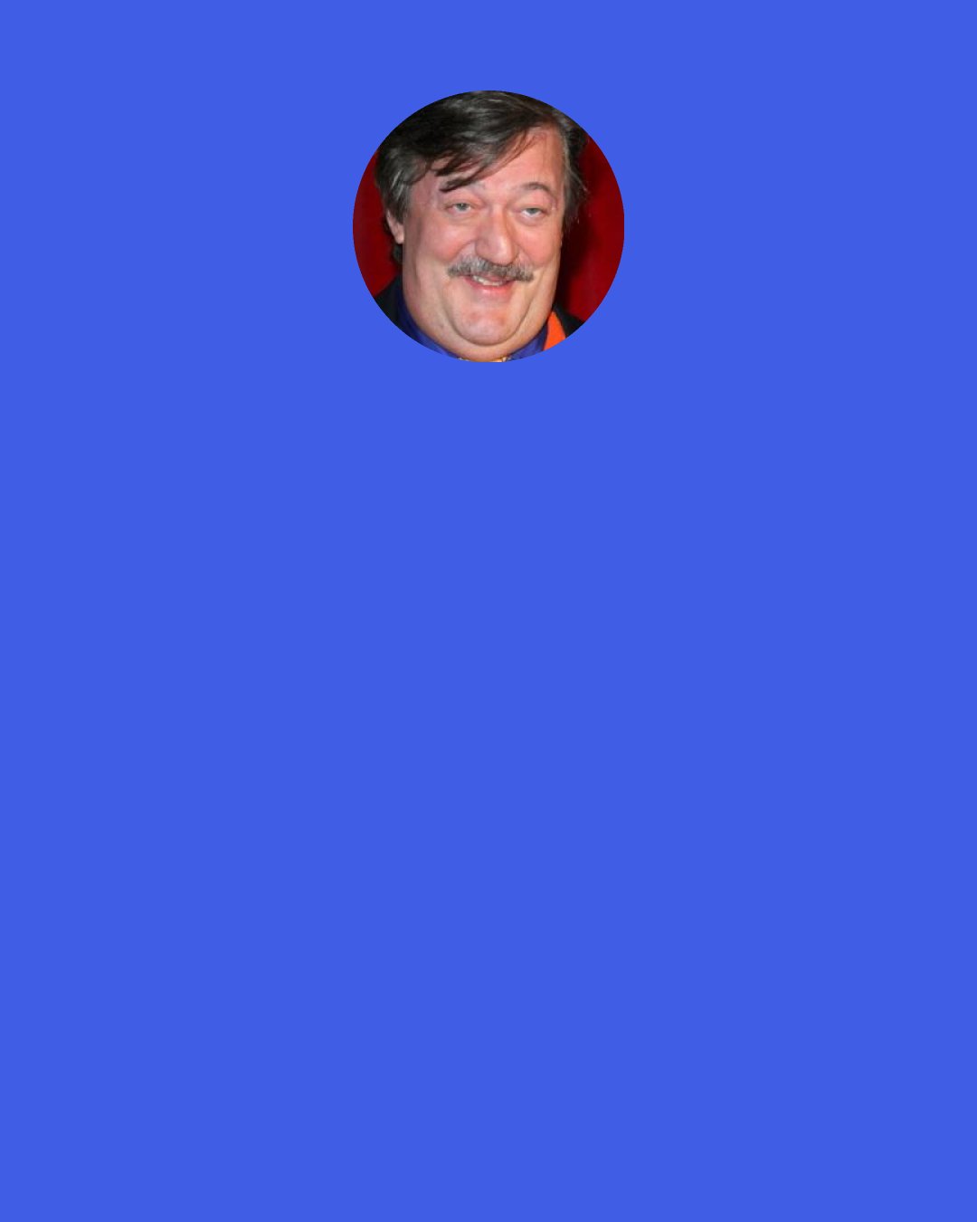 Stephen Fry: I shall sustain a massive erection, that’s what, and I shan’t be answerable for the consequences. Some kind of ejaculation is almost bound to ensue and if either of you were to become pregnant I should never forgive myself.