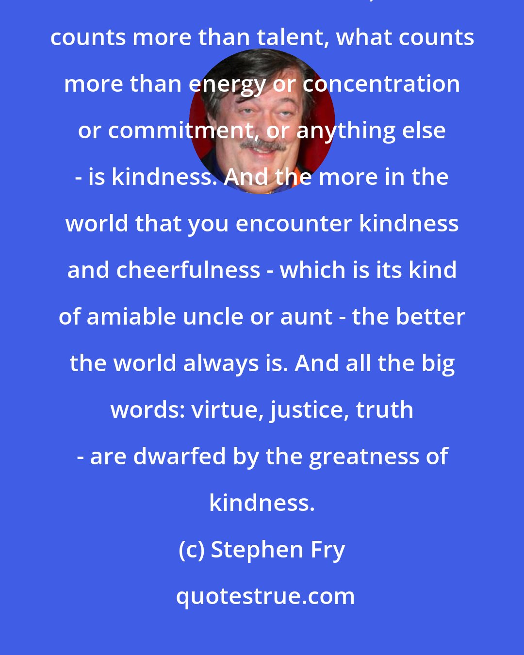 Stephen Fry: I suppose the thing I most would have liked to have known or been reassured about is that in the world, what counts more than talent, what counts more than energy or concentration or commitment, or anything else - is kindness. And the more in the world that you encounter kindness and cheerfulness - which is its kind of amiable uncle or aunt - the better the world always is. And all the big words: virtue, justice, truth - are dwarfed by the greatness of kindness.