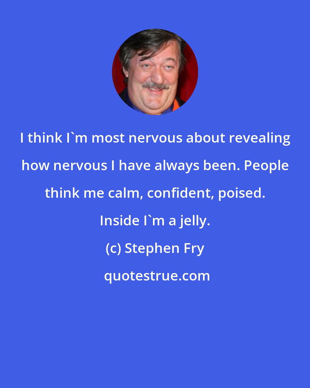 Stephen Fry: I think I'm most nervous about revealing how nervous I have always been. People think me calm, confident, poised. Inside I'm a jelly.