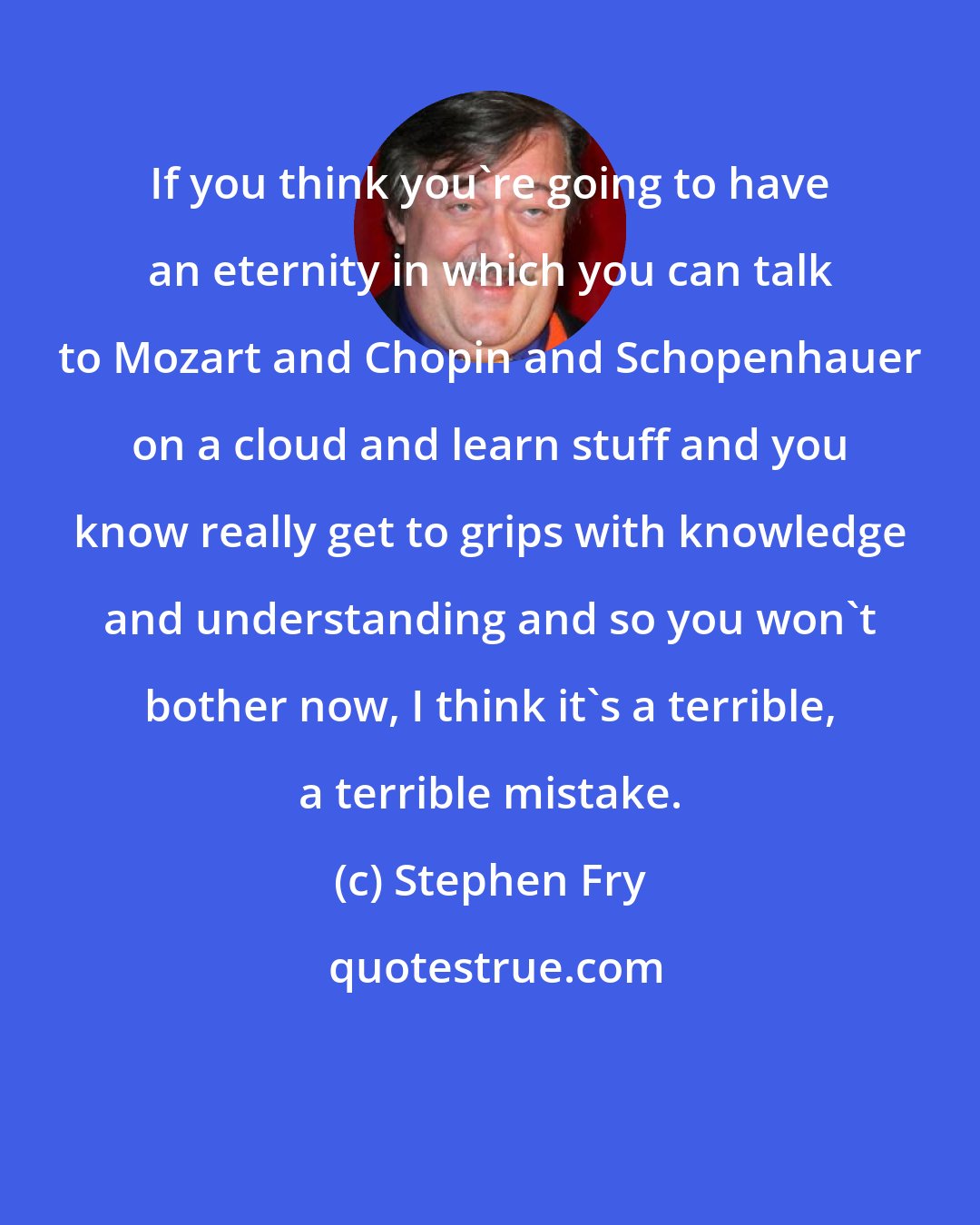 Stephen Fry: If you think you're going to have an eternity in which you can talk to Mozart and Chopin and Schopenhauer on a cloud and learn stuff and you know really get to grips with knowledge and understanding and so you won't bother now, I think it's a terrible, a terrible mistake.