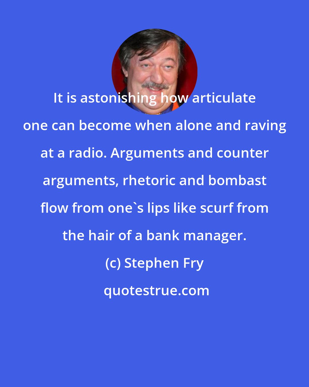 Stephen Fry: It is astonishing how articulate one can become when alone and raving at a radio. Arguments and counter arguments, rhetoric and bombast flow from one's lips like scurf from the hair of a bank manager.