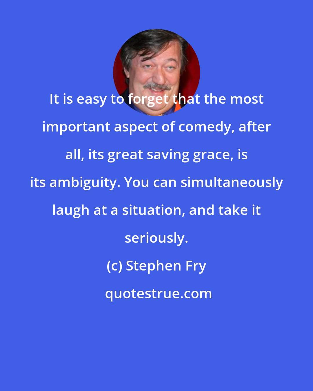 Stephen Fry: It is easy to forget that the most important aspect of comedy, after all, its great saving grace, is its ambiguity. You can simultaneously laugh at a situation, and take it seriously.