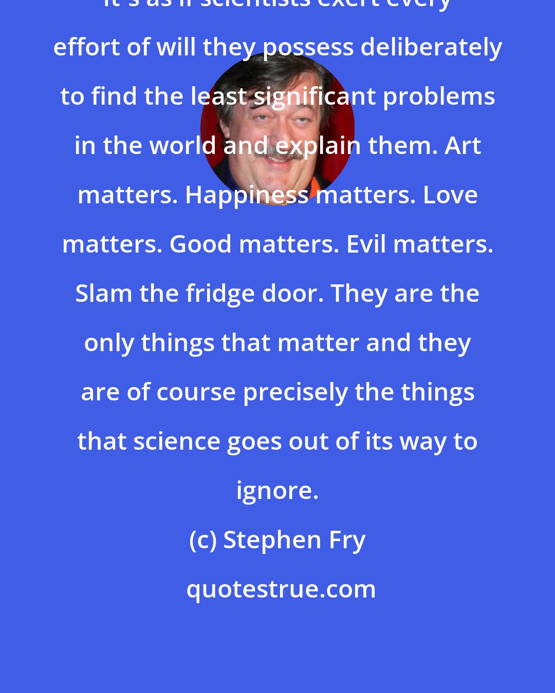 Stephen Fry: It's as if scientists exert every effort of will they possess deliberately to find the least significant problems in the world and explain them. Art matters. Happiness matters. Love matters. Good matters. Evil matters. Slam the fridge door. They are the only things that matter and they are of course precisely the things that science goes out of its way to ignore.