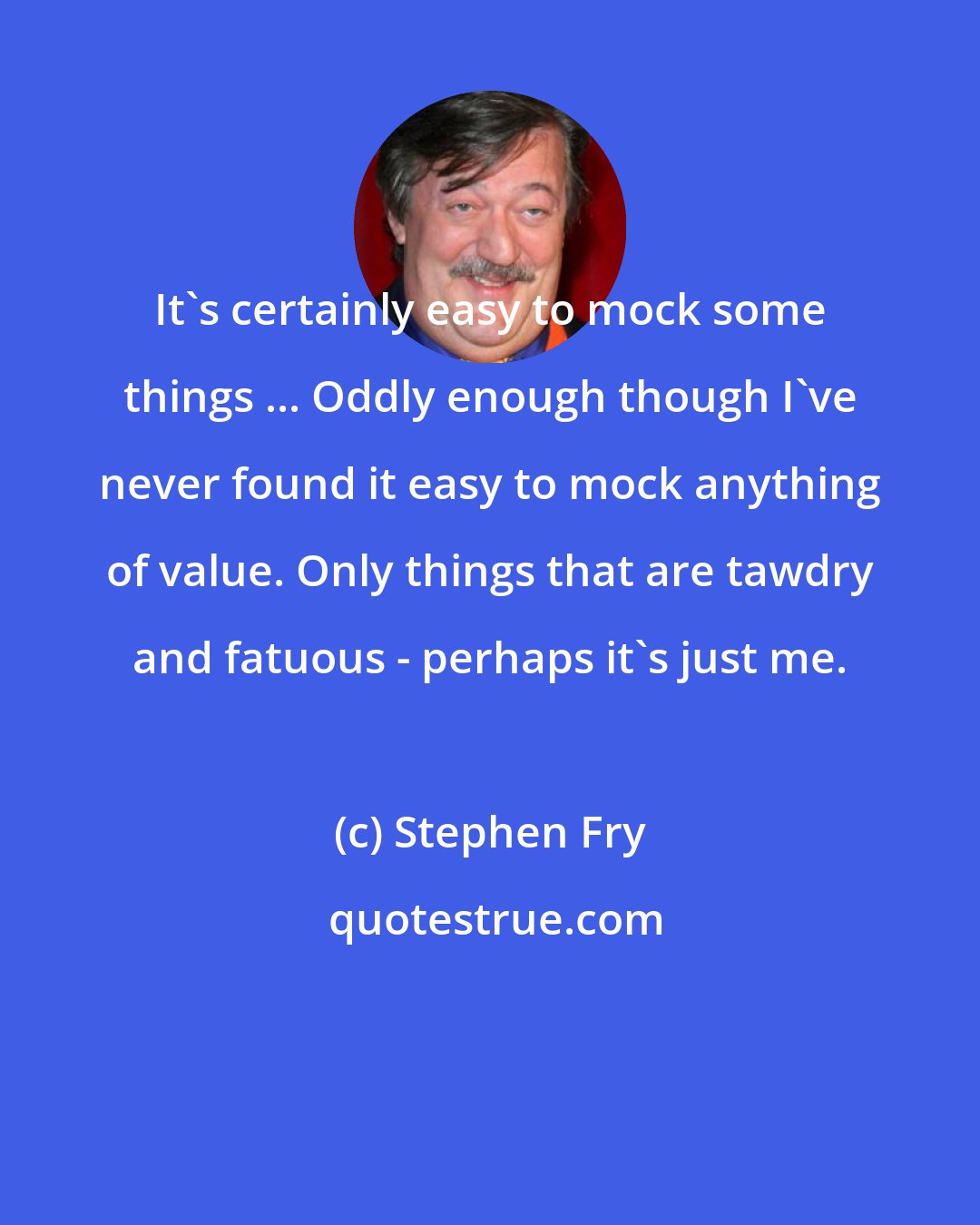 Stephen Fry: It's certainly easy to mock some things ... Oddly enough though I've never found it easy to mock anything of value. Only things that are tawdry and fatuous - perhaps it's just me.