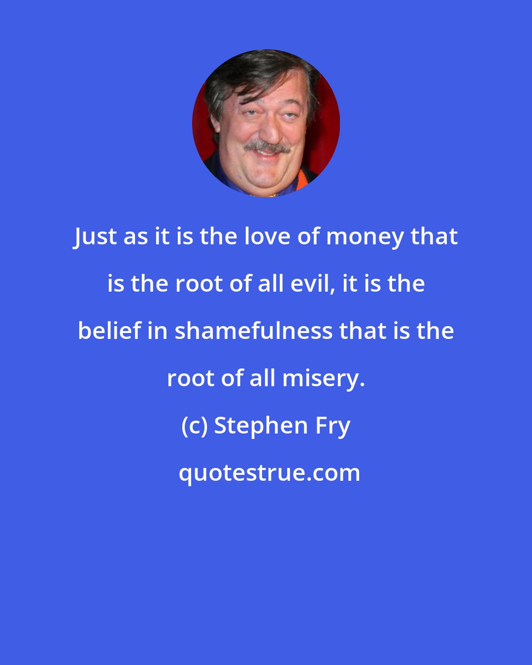 Stephen Fry: Just as it is the love of money that is the root of all evil, it is the belief in shamefulness that is the root of all misery.