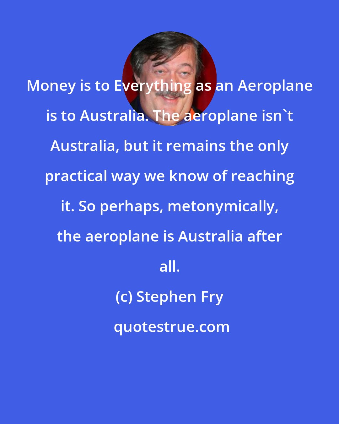 Stephen Fry: Money is to Everything as an Aeroplane is to Australia. The aeroplane isn't Australia, but it remains the only practical way we know of reaching it. So perhaps, metonymically, the aeroplane is Australia after all.