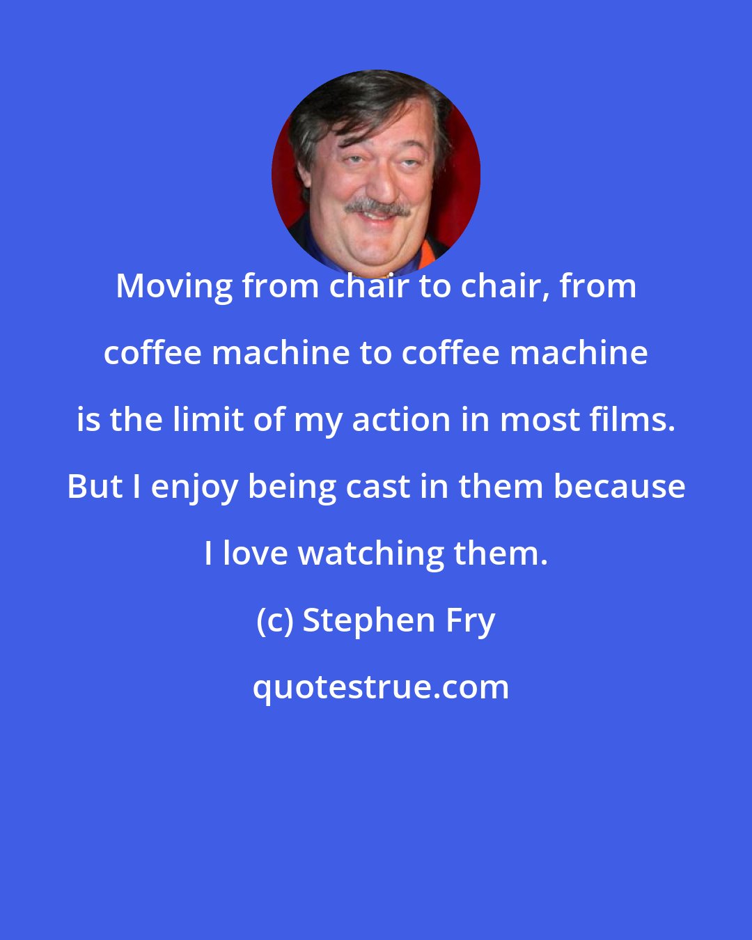 Stephen Fry: Moving from chair to chair, from coffee machine to coffee machine is the limit of my action in most films. But I enjoy being cast in them because I love watching them.