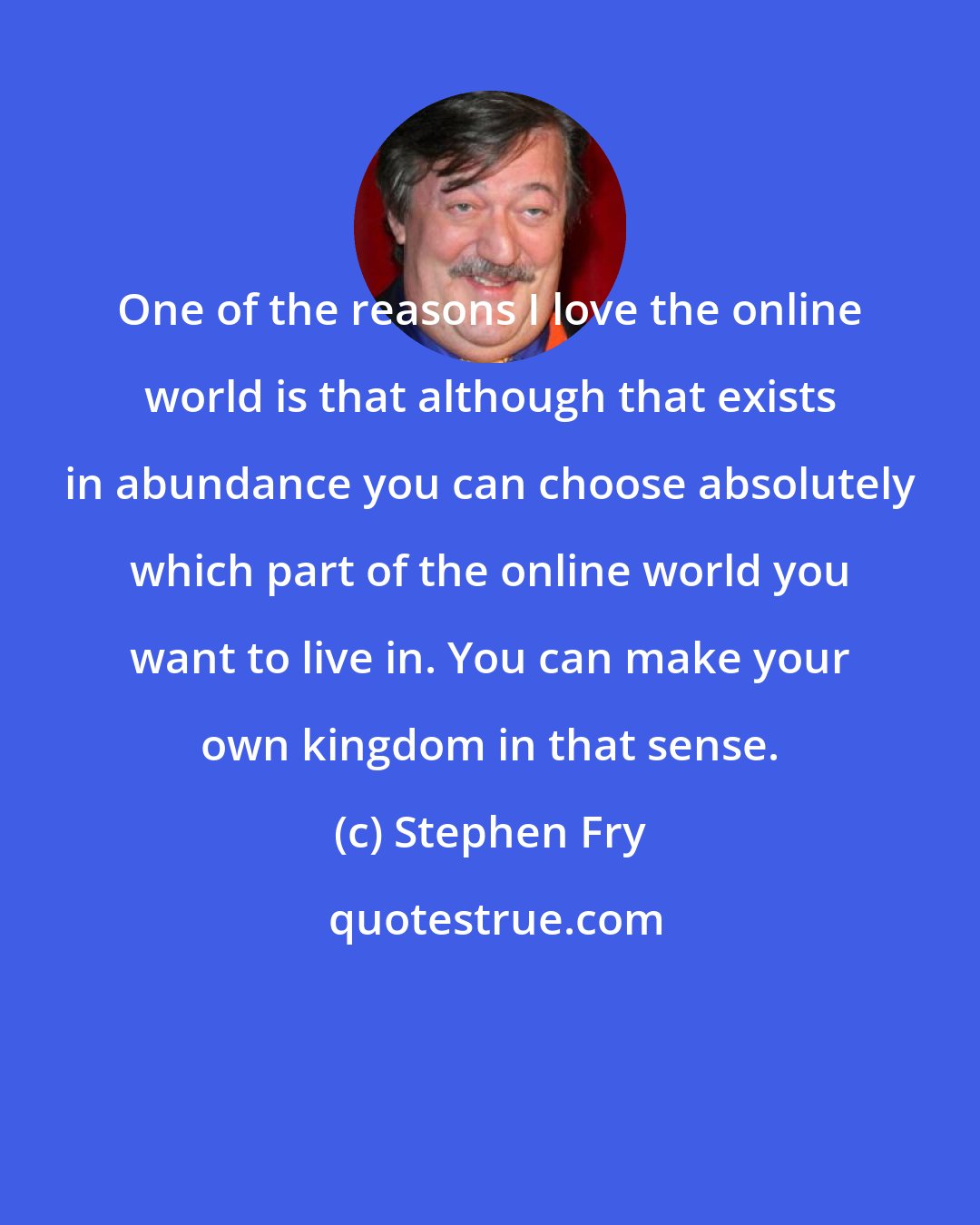 Stephen Fry: One of the reasons I love the online world is that although that exists in abundance you can choose absolutely which part of the online world you want to live in. You can make your own kingdom in that sense.