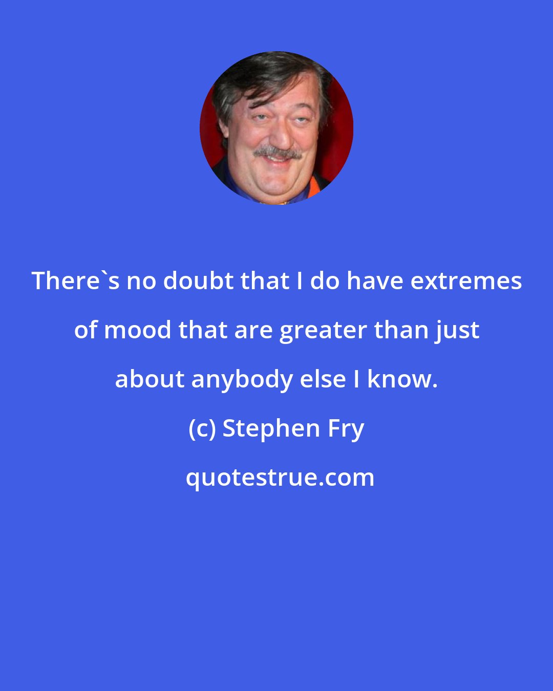 Stephen Fry: There's no doubt that I do have extremes of mood that are greater than just about anybody else I know.