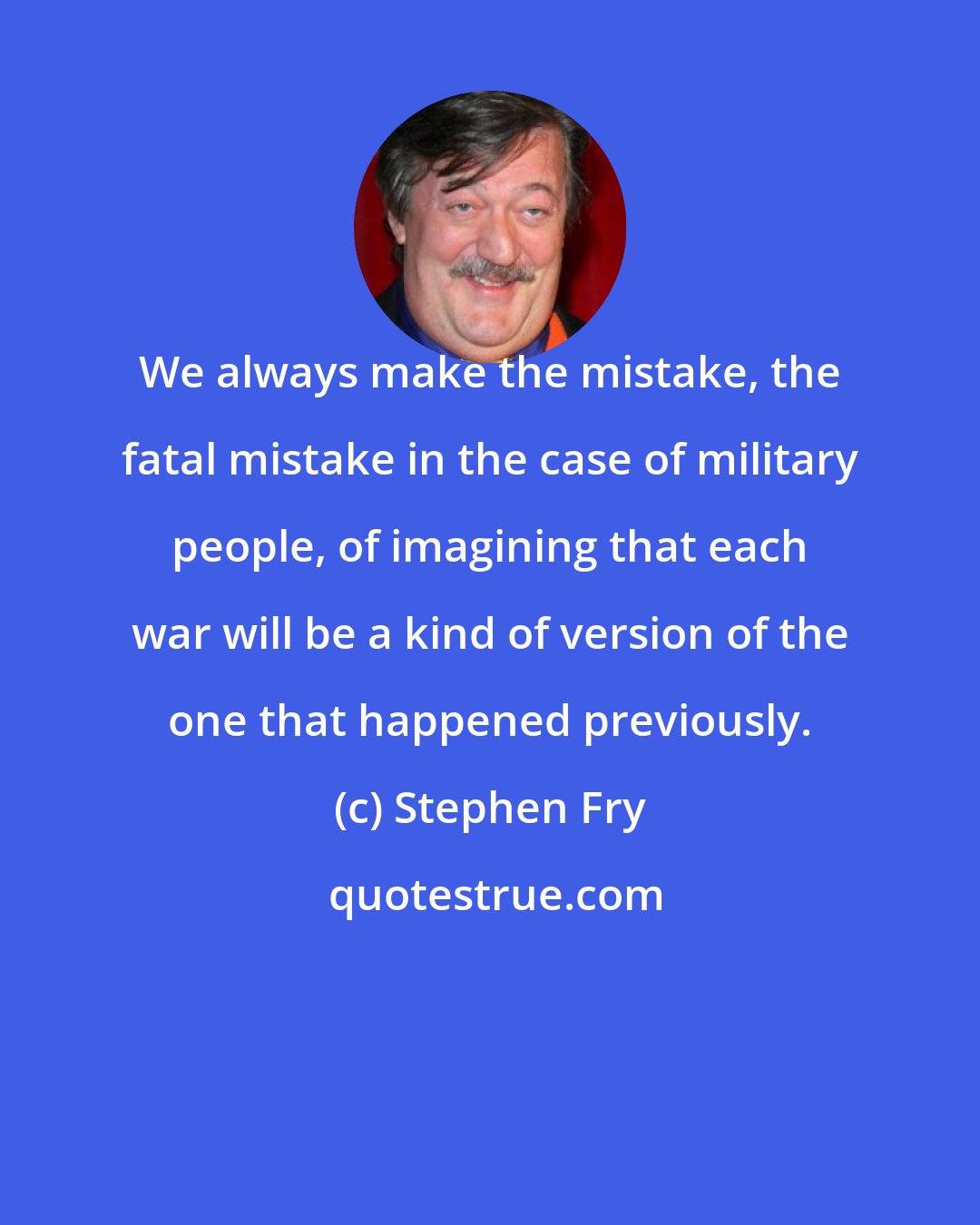 Stephen Fry: We always make the mistake, the fatal mistake in the case of military people, of imagining that each war will be a kind of version of the one that happened previously.