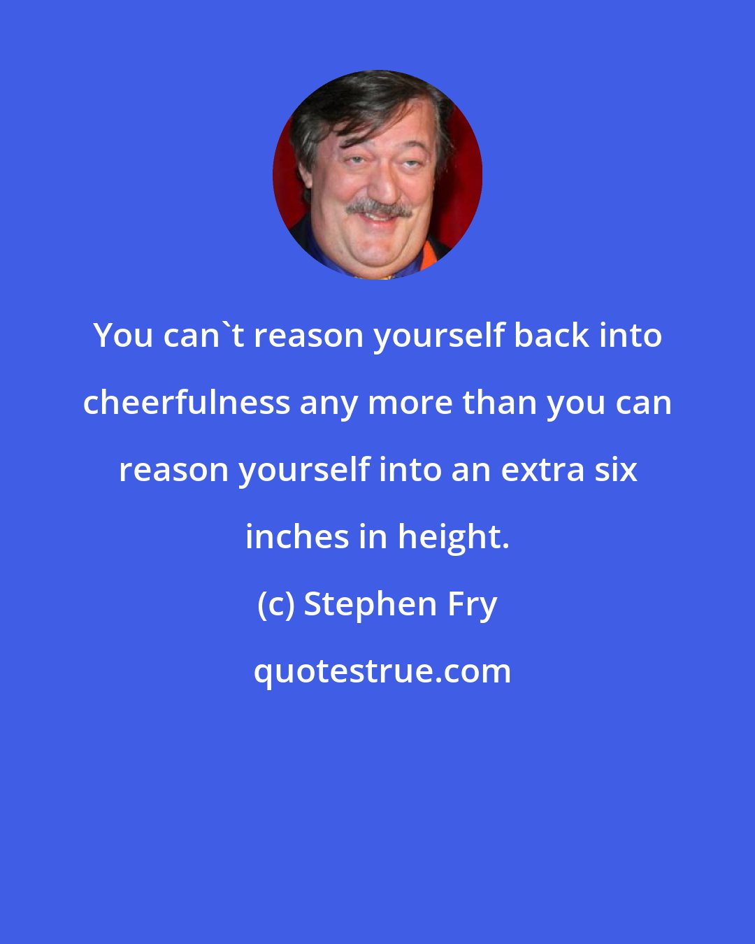 Stephen Fry: You can't reason yourself back into cheerfulness any more than you can reason yourself into an extra six inches in height.