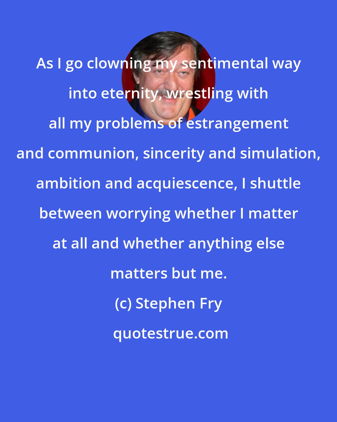 Stephen Fry: As I go clowning my sentimental way into eternity, wrestling with all my problems of estrangement and communion, sincerity and simulation, ambition and acquiescence, I shuttle between worrying whether I matter at all and whether anything else matters but me.