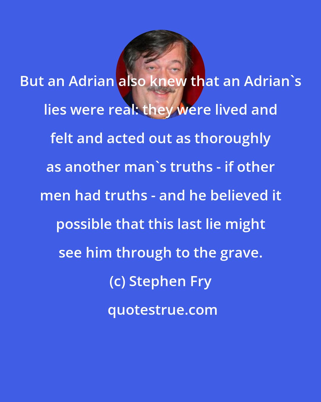 Stephen Fry: But an Adrian also knew that an Adrian's lies were real: they were lived and felt and acted out as thoroughly as another man's truths - if other men had truths - and he believed it possible that this last lie might see him through to the grave.