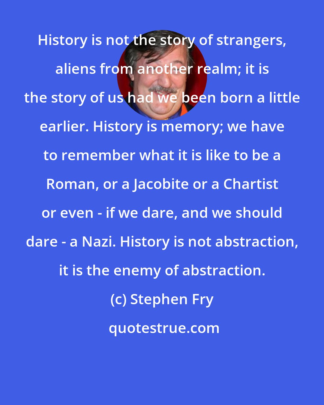 Stephen Fry: History is not the story of strangers, aliens from another realm; it is the story of us had we been born a little earlier. History is memory; we have to remember what it is like to be a Roman, or a Jacobite or a Chartist or even - if we dare, and we should dare - a Nazi. History is not abstraction, it is the enemy of abstraction.