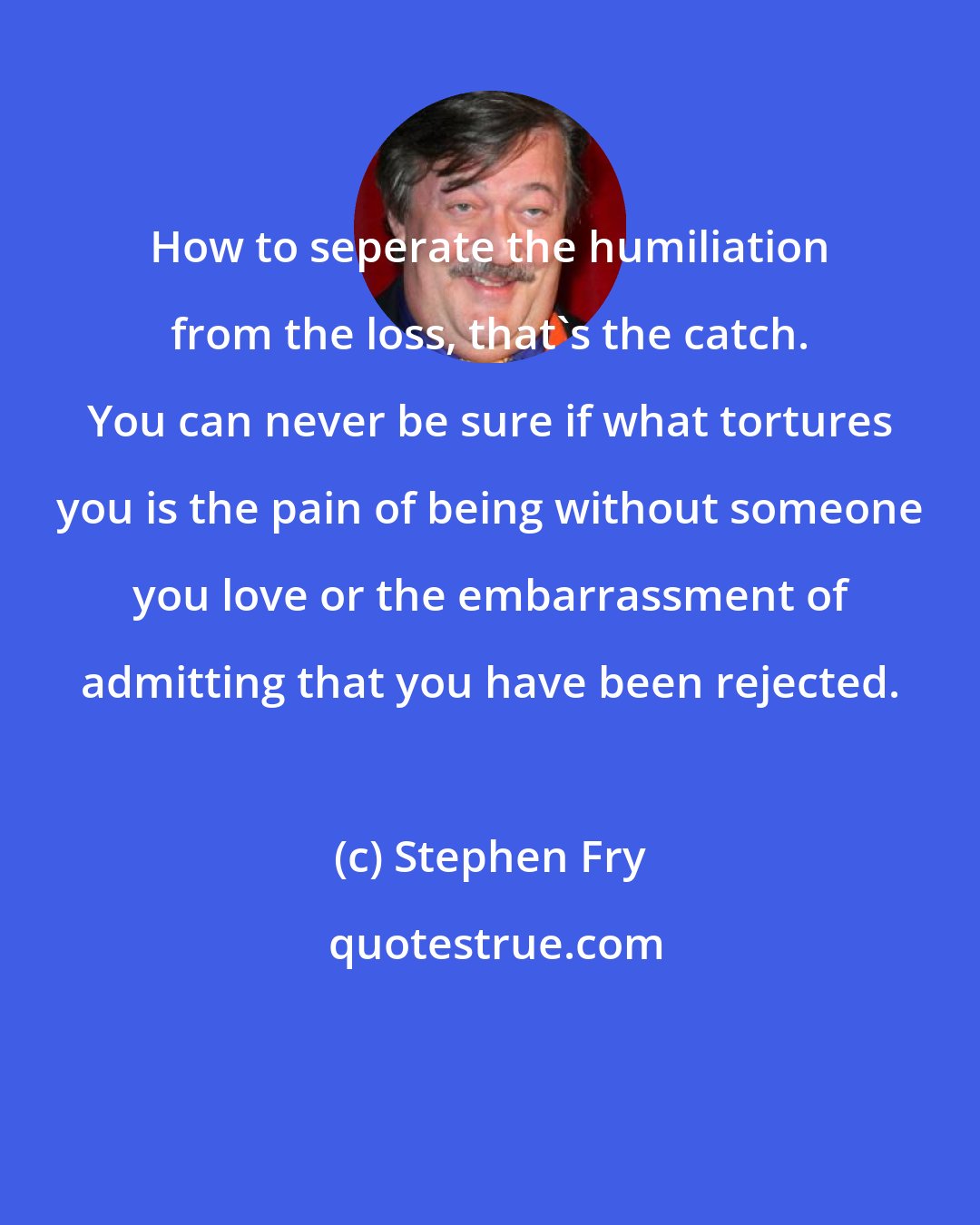 Stephen Fry: How to seperate the humiliation from the loss, that's the catch. You can never be sure if what tortures you is the pain of being without someone you love or the embarrassment of admitting that you have been rejected.