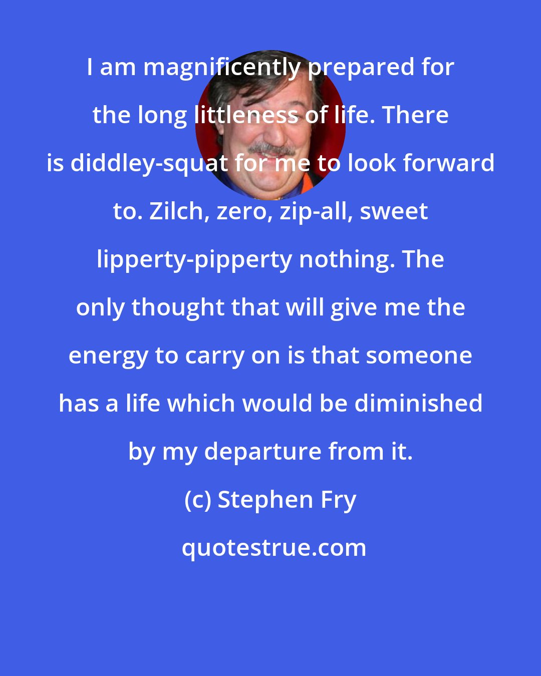 Stephen Fry: I am magnificently prepared for the long littleness of life. There is diddley-squat for me to look forward to. Zilch, zero, zip-all, sweet lipperty-pipperty nothing. The only thought that will give me the energy to carry on is that someone has a life which would be diminished by my departure from it.