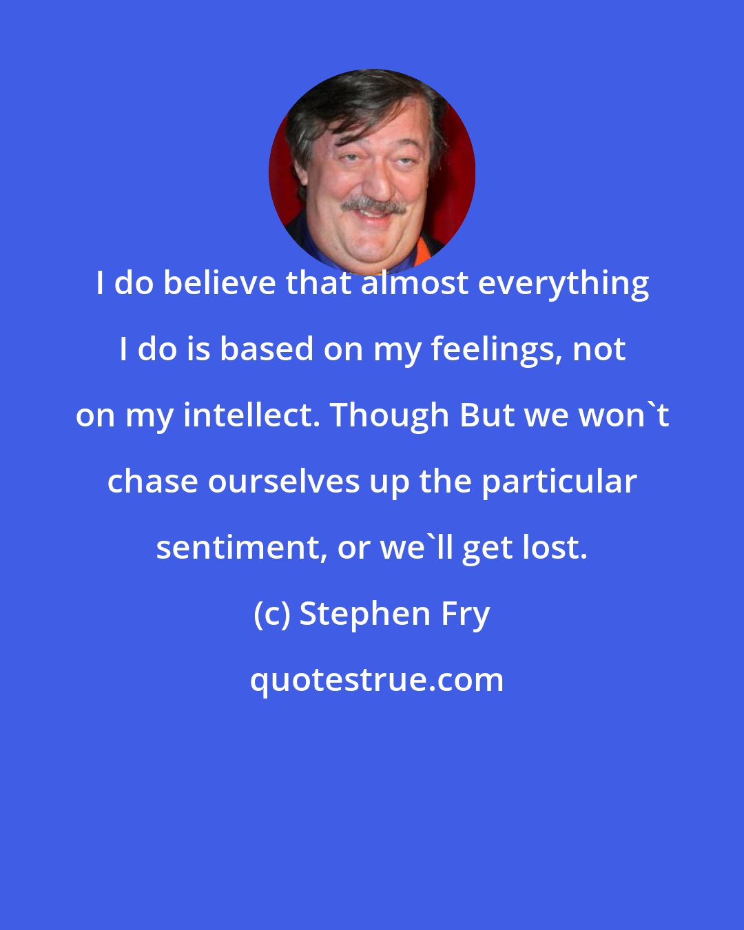 Stephen Fry: I do believe that almost everything I do is based on my feelings, not on my intellect. Though But we won't chase ourselves up the particular sentiment, or we'll get lost.