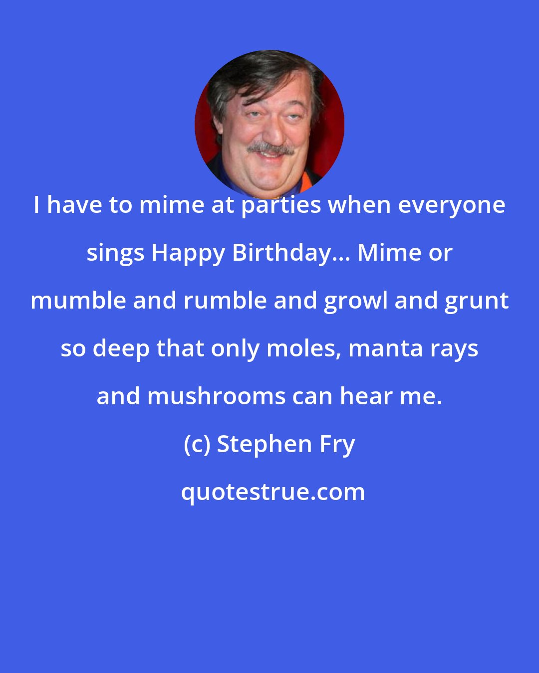 Stephen Fry: I have to mime at parties when everyone sings Happy Birthday... Mime or mumble and rumble and growl and grunt so deep that only moles, manta rays and mushrooms can hear me.