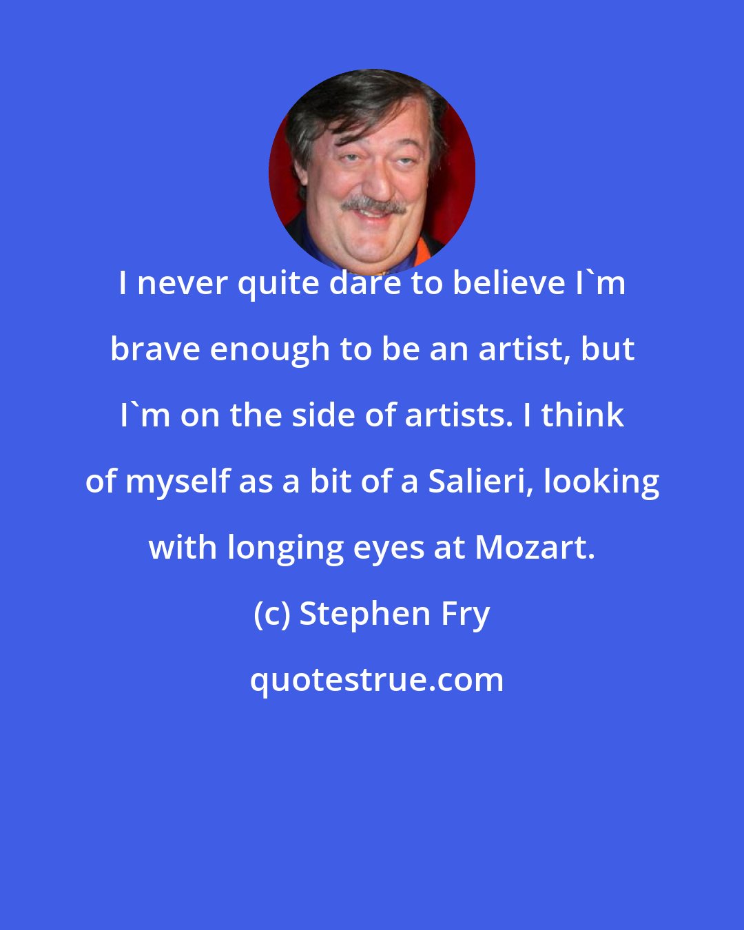 Stephen Fry: I never quite dare to believe I'm brave enough to be an artist, but I'm on the side of artists. I think of myself as a bit of a Salieri, looking with longing eyes at Mozart.