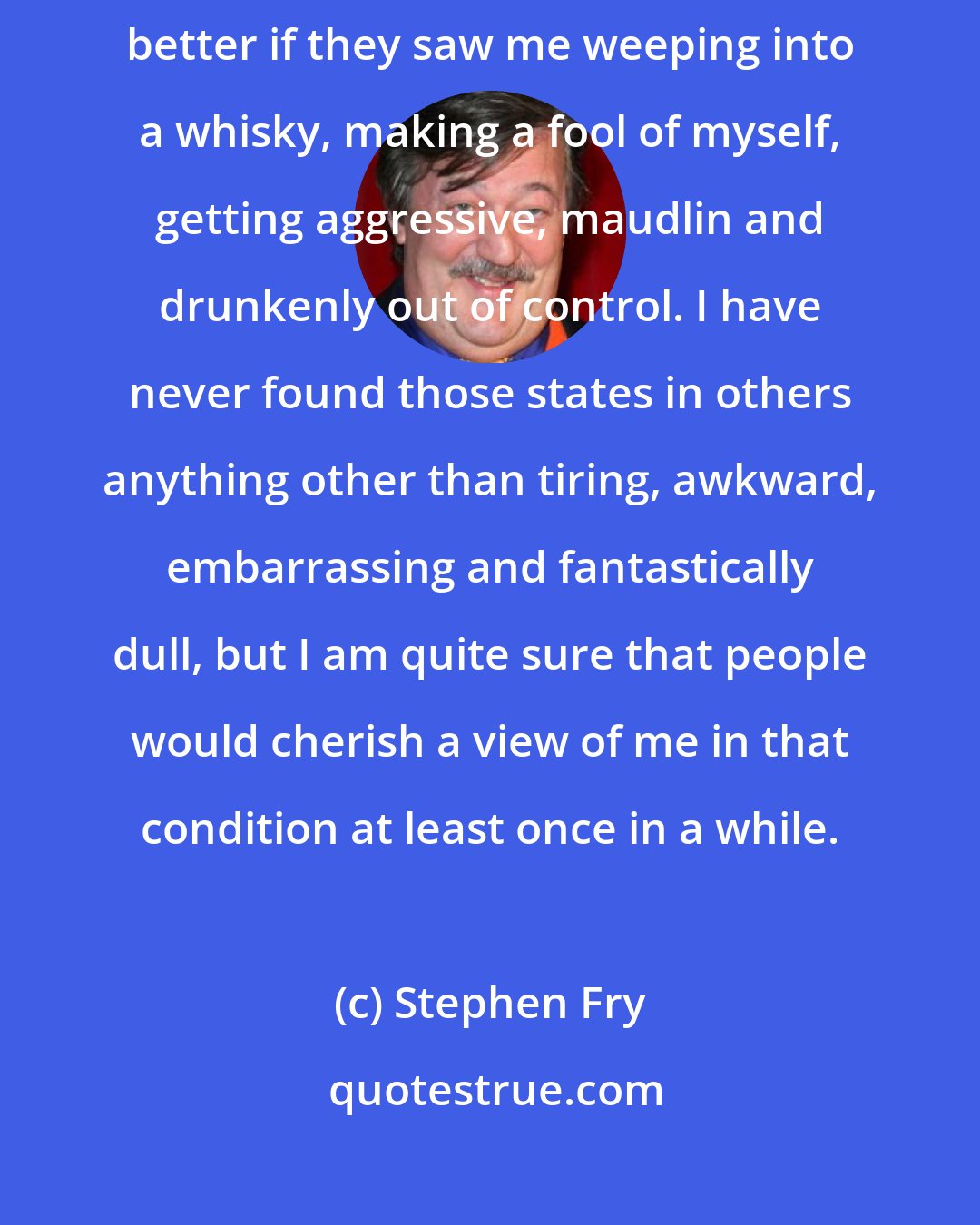 Stephen Fry: I really do believe that there are those who would like and trust me better if they saw me weeping into a whisky, making a fool of myself, getting aggressive, maudlin and drunkenly out of control. I have never found those states in others anything other than tiring, awkward, embarrassing and fantastically dull, but I am quite sure that people would cherish a view of me in that condition at least once in a while.