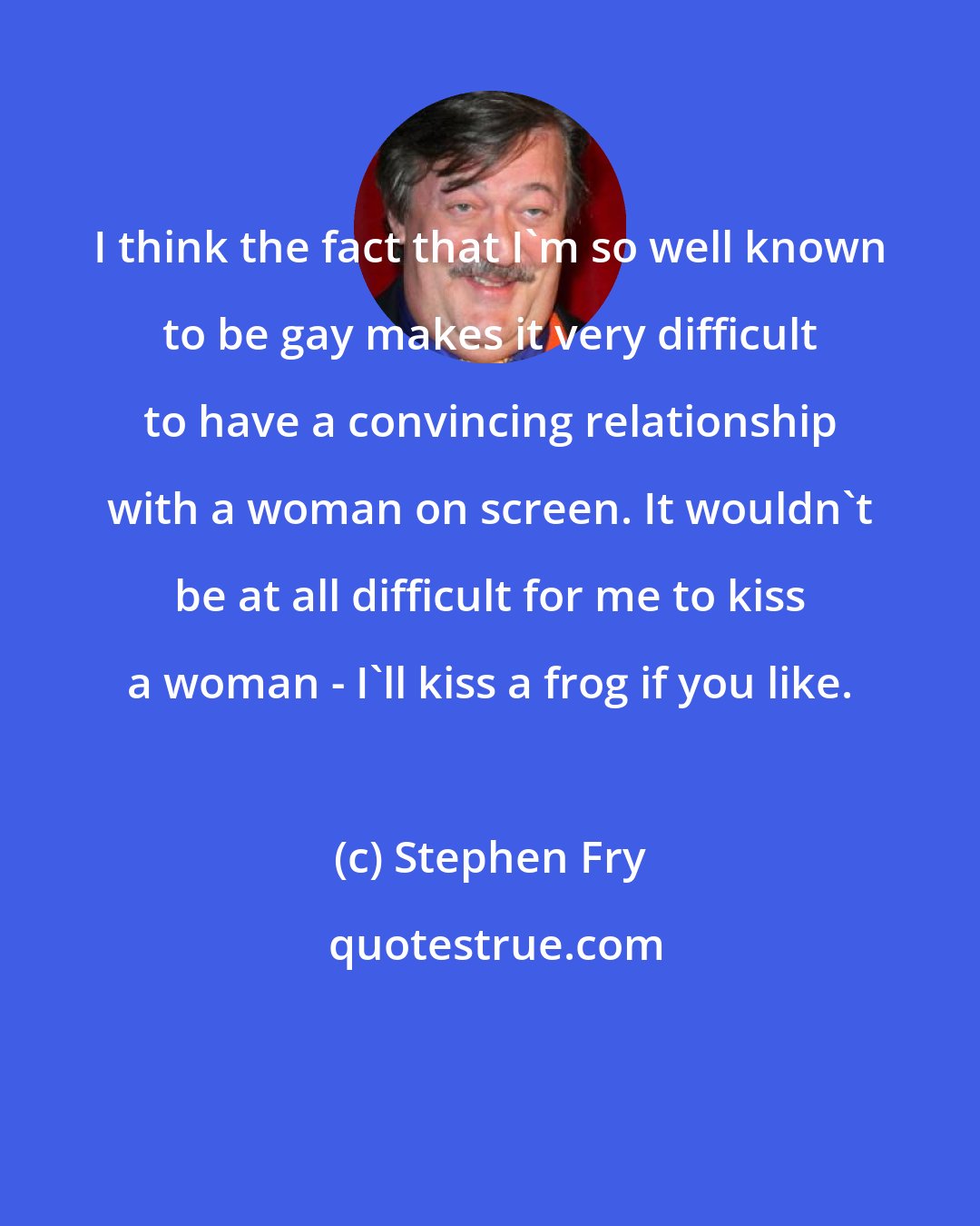 Stephen Fry: I think the fact that I'm so well known to be gay makes it very difficult to have a convincing relationship with a woman on screen. It wouldn't be at all difficult for me to kiss a woman - I'll kiss a frog if you like.