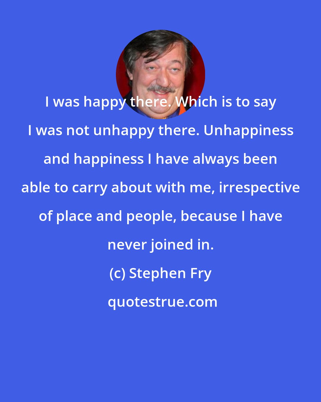 Stephen Fry: I was happy there. Which is to say I was not unhappy there. Unhappiness and happiness I have always been able to carry about with me, irrespective of place and people, because I have never joined in.