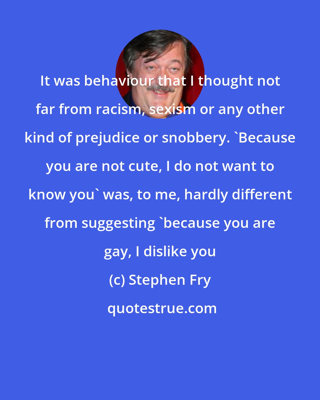 Stephen Fry: It was behaviour that I thought not far from racism, sexism or any other kind of prejudice or snobbery. 'Because you are not cute, I do not want to know you' was, to me, hardly different from suggesting 'because you are gay, I dislike you