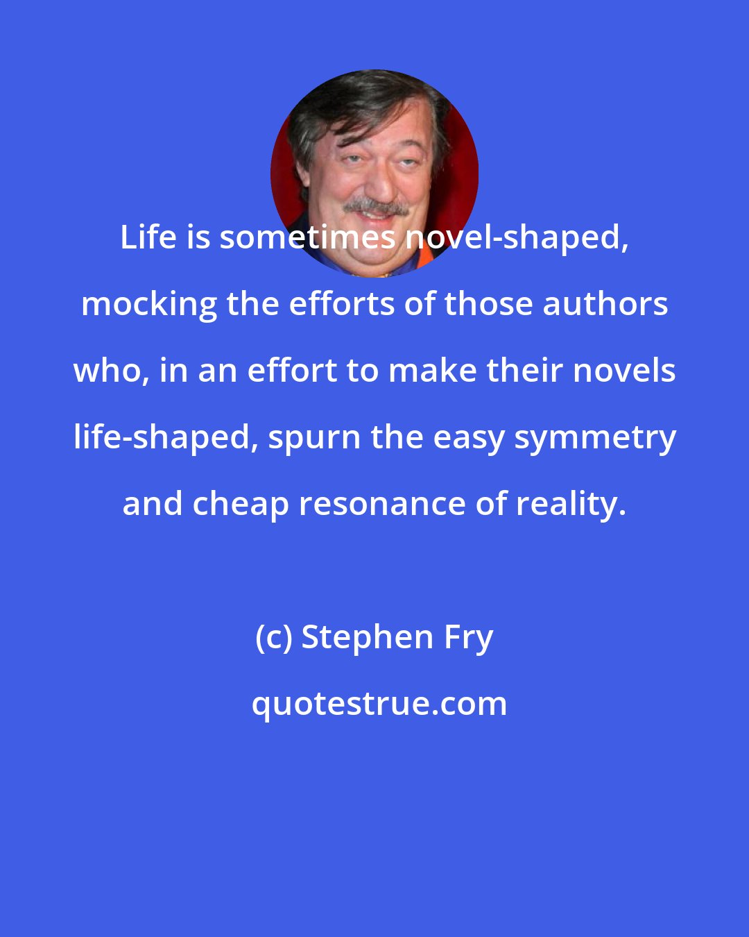 Stephen Fry: Life is sometimes novel-shaped, mocking the efforts of those authors who, in an effort to make their novels life-shaped, spurn the easy symmetry and cheap resonance of reality.