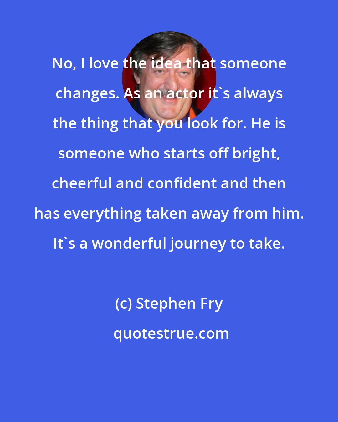 Stephen Fry: No, I love the idea that someone changes. As an actor it's always the thing that you look for. He is someone who starts off bright, cheerful and confident and then has everything taken away from him. It's a wonderful journey to take.