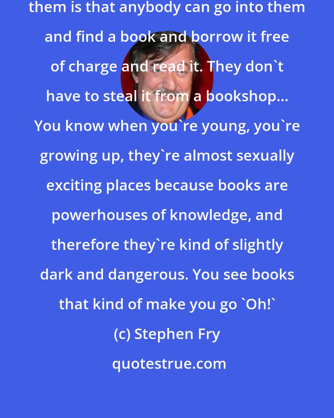 Stephen Fry: [On libraries] What's great about them is that anybody can go into them and find a book and borrow it free of charge and read it. They don't have to steal it from a bookshop... You know when you're young, you're growing up, they're almost sexually exciting places because books are powerhouses of knowledge, and therefore they're kind of slightly dark and dangerous. You see books that kind of make you go 'Oh!'