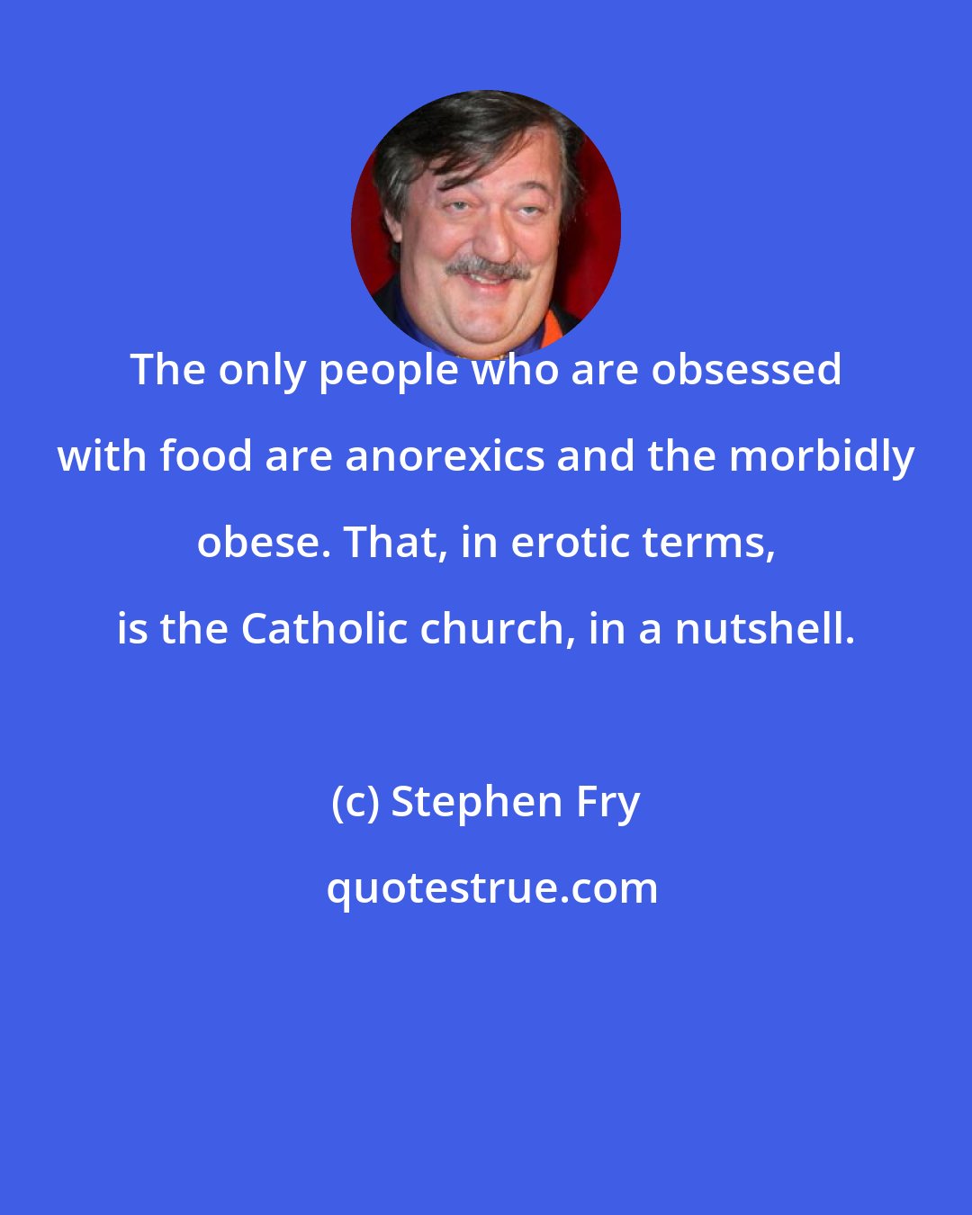 Stephen Fry: The only people who are obsessed with food are anorexics and the morbidly obese. That, in erotic terms, is the Catholic church, in a nutshell.