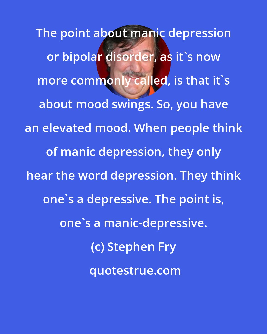 Stephen Fry: The point about manic depression or bipolar disorder, as it's now more commonly called, is that it's about mood swings. So, you have an elevated mood. When people think of manic depression, they only hear the word depression. They think one's a depressive. The point is, one's a manic-depressive.