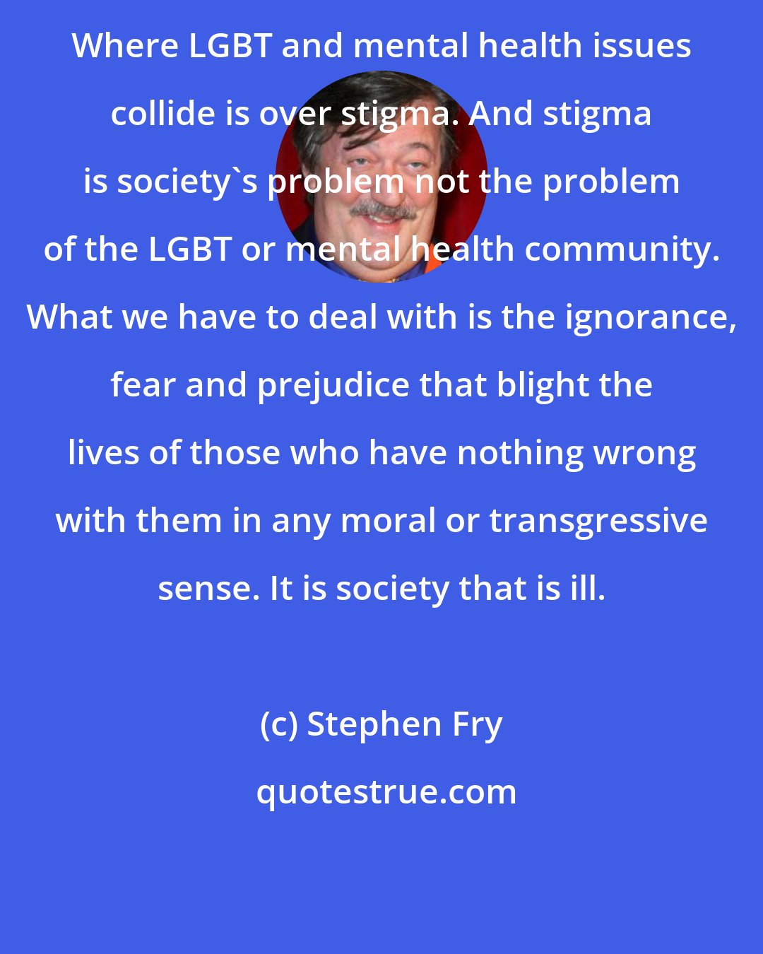 Stephen Fry: Where LGBT and mental health issues collide is over stigma. And stigma is society's problem not the problem of the LGBT or mental health community. What we have to deal with is the ignorance, fear and prejudice that blight the lives of those who have nothing wrong with them in any moral or transgressive sense. It is society that is ill.