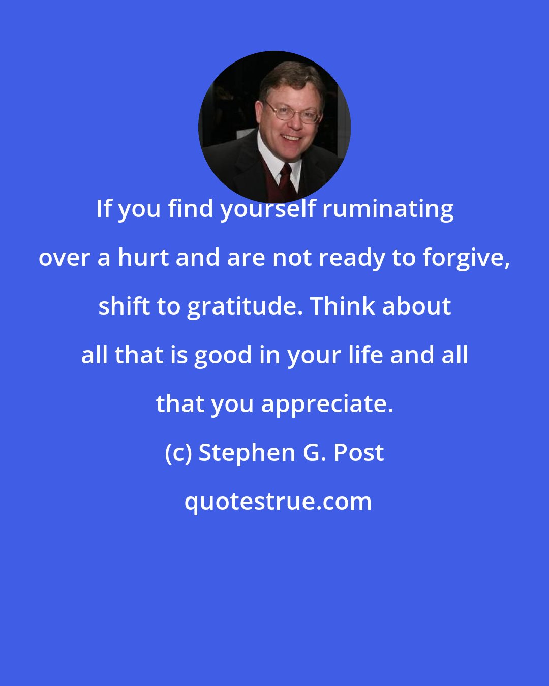Stephen G. Post: If you find yourself ruminating over a hurt and are not ready to forgive, shift to gratitude. Think about all that is good in your life and all that you appreciate.