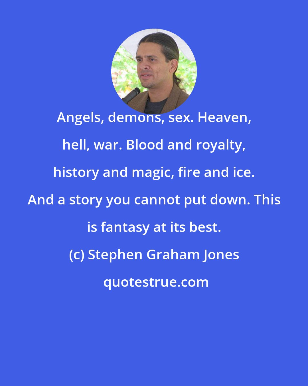 Stephen Graham Jones: Angels, demons, sex. Heaven, hell, war. Blood and royalty, history and magic, fire and ice. And a story you cannot put down. This is fantasy at its best.